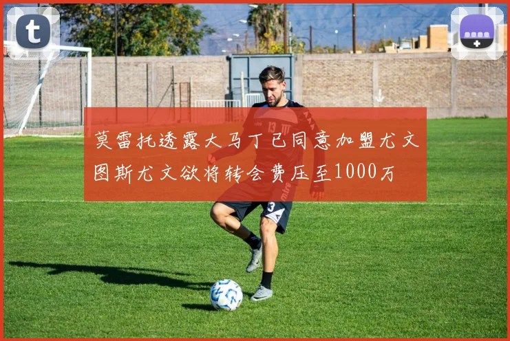 莫雷托透露大马丁已同意加盟尤文图斯尤文欲将转会费压至1000万