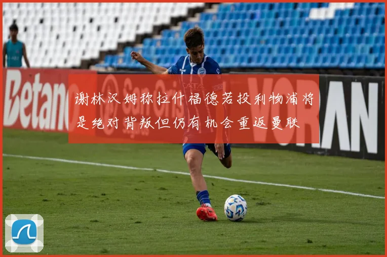 谢林汉姆称拉什福德若投利物浦将是绝对背叛但仍有机会重返曼联