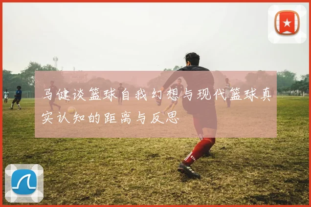 马健谈篮球自我幻想与现代篮球真实认知的距离与反思