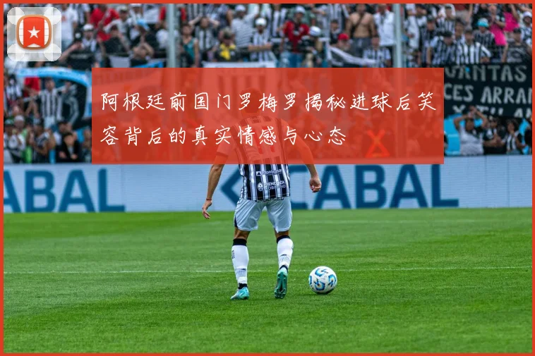 阿根廷前国门罗梅罗揭秘进球后笑容背后的真实情感与心态