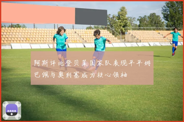 阿斯评论登贝莱国家队表现平平姆巴佩与奥利塞成为核心领袖