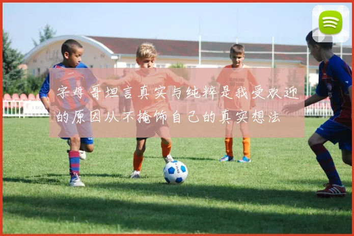字母哥坦言真实与纯粹是我受欢迎的原因从不掩饰自己的真实想法