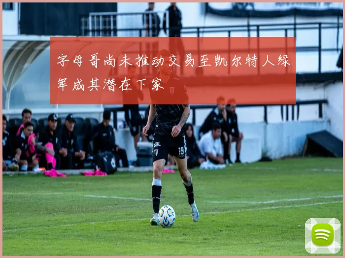 字母哥尚未推动交易至凯尔特人绿军成其潜在下家