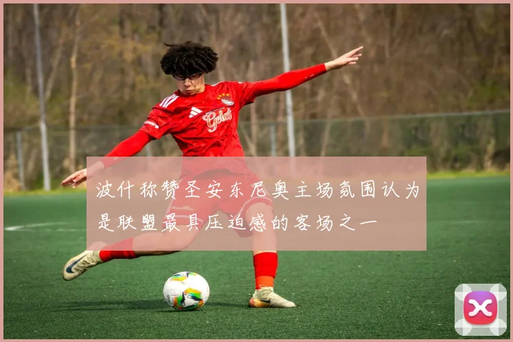 波什称赞圣安东尼奥主场氛围认为是联盟最具压迫感的客场之一