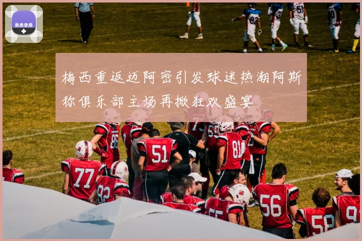 梅西重返迈阿密引发球迷热潮阿斯称俱乐部主场再掀狂欢盛宴