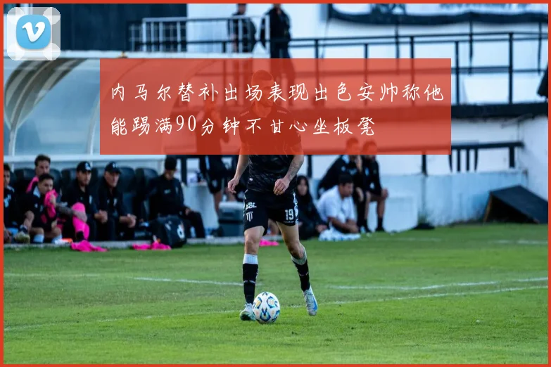 内马尔替补出场表现出色安帅称他能踢满90分钟不甘心坐板凳