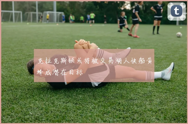 克拉克斯顿或将被交易湖人快船黄蜂成潜在目标