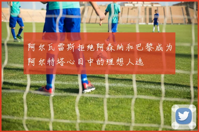 阿尔瓦雷斯拒绝阿森纳和巴黎成为阿尔特塔心目中的理想人选