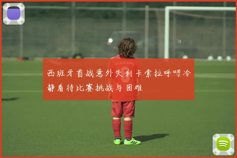 西班牙首战意外失利卡索拉呼吁冷静看待比赛挑战与困难