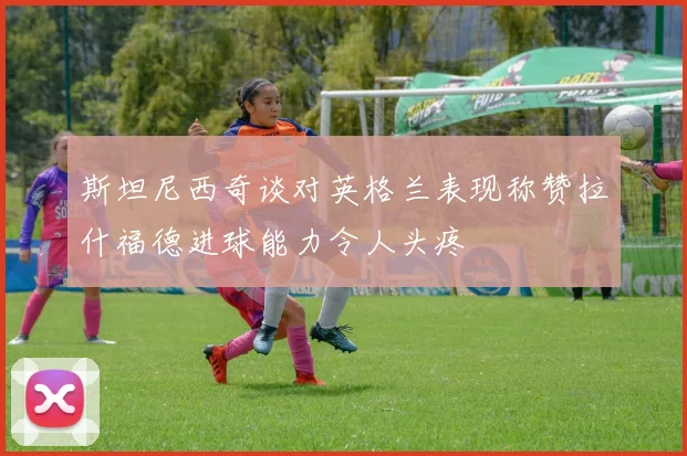 斯坦尼西奇谈对英格兰表现称赞拉什福德进球能力令人头疼