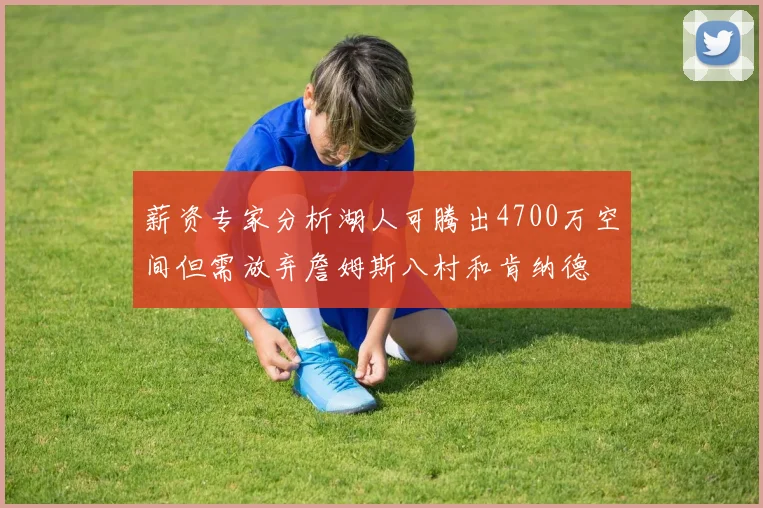 薪资专家分析湖人可腾出4700万空间但需放弃詹姆斯八村和肯纳德