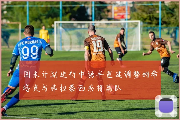 国米计划进行中场半重建调整姆希塔良与弗拉泰西或将离队
