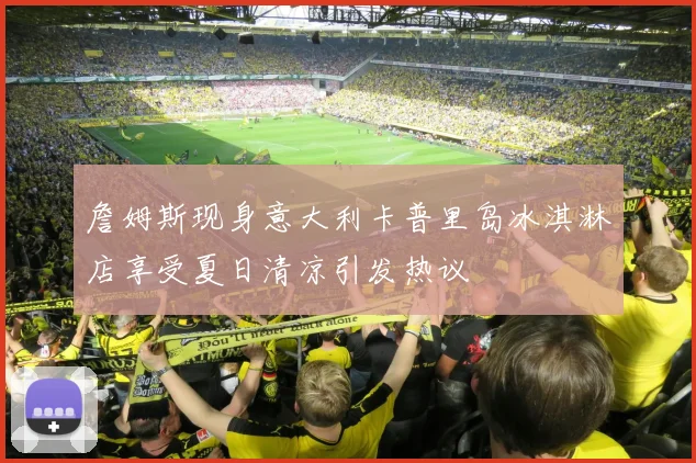 詹姆斯现身意大利卡普里岛冰淇淋店享受夏日清凉引发热议