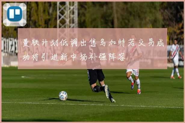 曼联计划低调出售乌加特若交易成功将引进新中场补强阵容