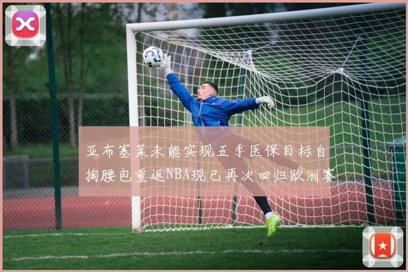 亚布塞莱未能实现五季医保目标自掏腰包重返NBA现已再次回归欧洲赛场