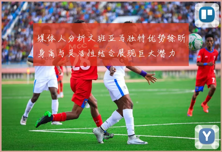 媒体人分析文班亚马独特优势徐昕身高与灵活性结合展现巨大潜力