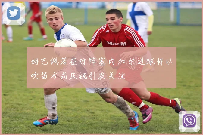 姆巴佩若在对阵塞内加尔进球将以吹笛方式庆祝引发关注